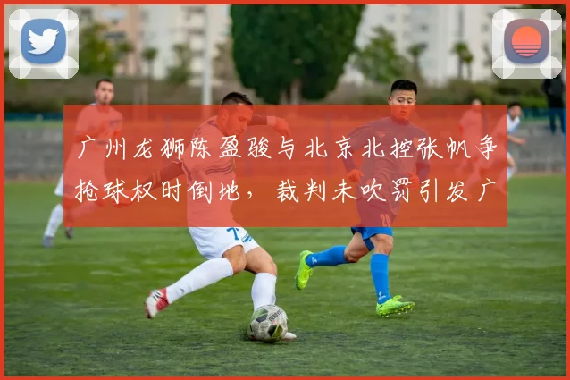 广州龙狮陈盈骏与北京北控张帆争抢球权时倒地，裁判未吹罚引发广州队强烈不满