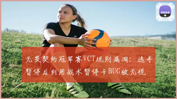 无畏契约冠军赛VCT规则漏洞：选手暂停后利用战术暂停卡BUG被无视