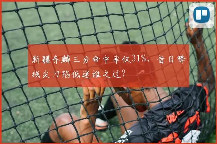 新疆齐麟三分命中率仅31%，昔日锋线尖刀陷低迷谁之过？